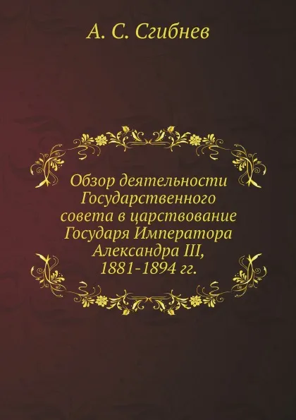 Обложка книги Обзор деятельности Государственного совета в царствование Государя Императора Александра III, 1881-1894 гг., А. С. Сгибнев