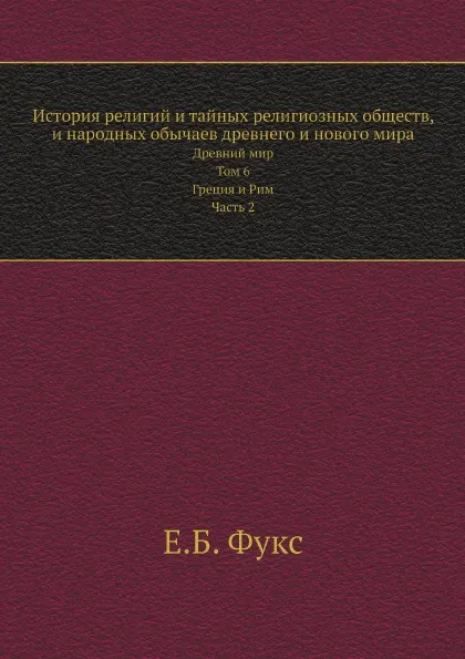 Обложка книги История религий и тайных религиозных обществ, и народных обычаев древнего и нового мира. Древний мир. Том 6. Греция и Рим. Часть 2, Е. Б. Фукс