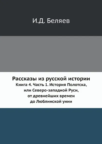 Обложка книги Рассказы из русской истории. Книга 4. Часть 1. История Полотска, или Северо-западной Руси, от древнейших времен до Люблинской унии, И. Д. Беляев