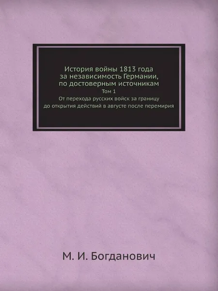 Обложка книги История войны 1813 года за независимость Германии, по достоверным источникам. Том 1. От перехода русских войск за границу до открытия действий в августе после перемирия, М. И. Богданович