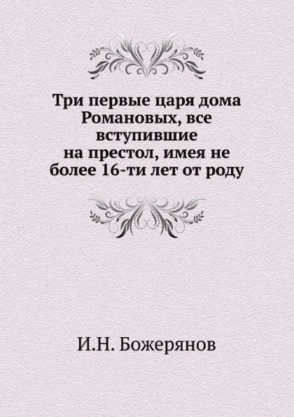 Обложка книги Три первые царя дома Романовых, все вступившие на престол, имея не более 16-ти лет от роду, И.Н. Божерянов