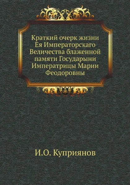 Обложка книги Краткий очерк жизни Ея Императорскаго Величества блаженной памяти Государыни Императрицы Марии Феодоровны, И.О. Куприянов