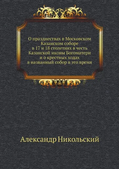 Обложка книги О празднествах в Московском Казанском соборе в 17 и 18 столетиях в честь Казанской иконы Богоматери и о крестных ходах в названный собор в это время, Александр Никольский