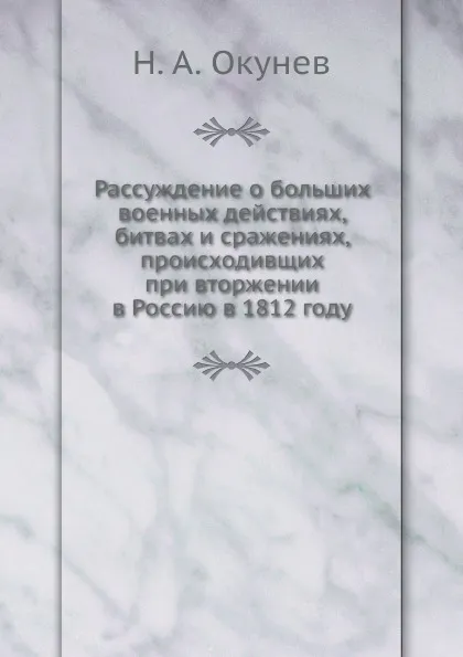 Обложка книги Рассуждение о больших военных действиях, битвах и сражениях, происходивщих при вторжении в Россию в 1812 году, Н.А. Окунев