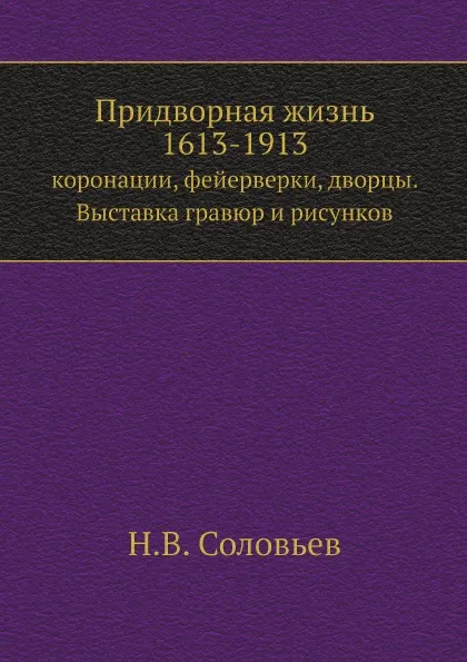 Обложка книги Придворная жизнь 1613-1913. коронации, фейерверки, дворцы. Выставка гравюр и рисунков, Н.В. Соловьев