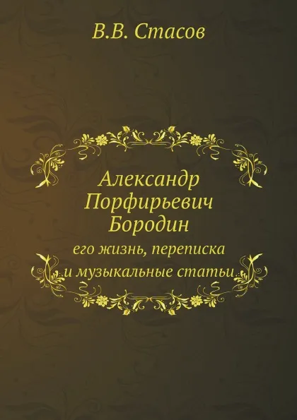 Обложка книги Александр Порфирьевич Бородин. его жизнь, переписка и музыкальные статьи, В.В. Стасов