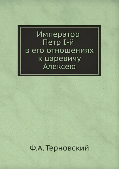 Обложка книги Император Петр I-й в его отношениях к царевичу Алексею, Ф.А. Терновский