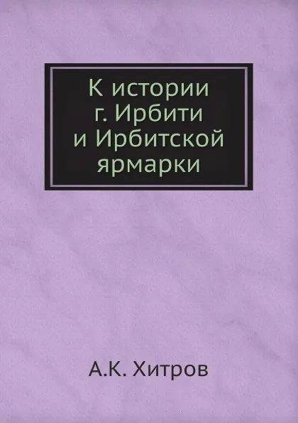 Обложка книги К истории г. Ирбити и Ирбитской ярмарки, А.К. Хитров