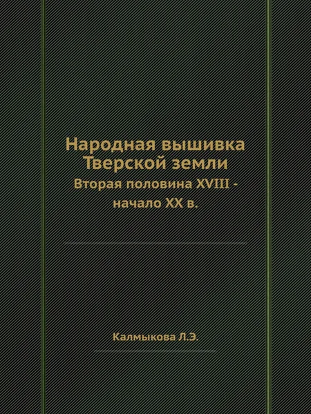 Обложка книги Народная вышивка Тверской земли. Вторая половина XVIII - начало XX в., Л.Э. Калмыкова