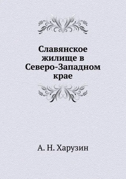 Обложка книги Славянское жилище в Северо-Западном крае, А. Н. Харузин