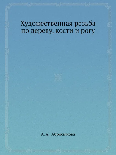 Обложка книги Художественная резьба по дереву, кости и рогу, А.А. Абросимова