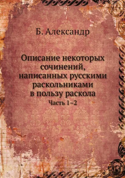 Обложка книги Описание некоторых сочинений, написанных русскими раскольниками в пользу раскола. Часть 1–2, Б. Александр