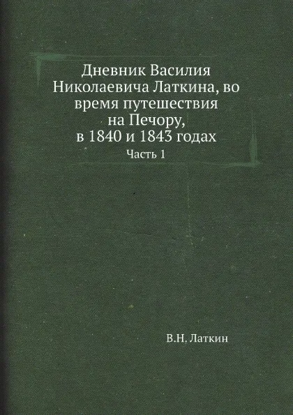 Обложка книги Дневник Василия Николаевича Латкина, во время путешествия на Печору, в 1840 и 1843 годах. Часть 1, В.Н. Латкин