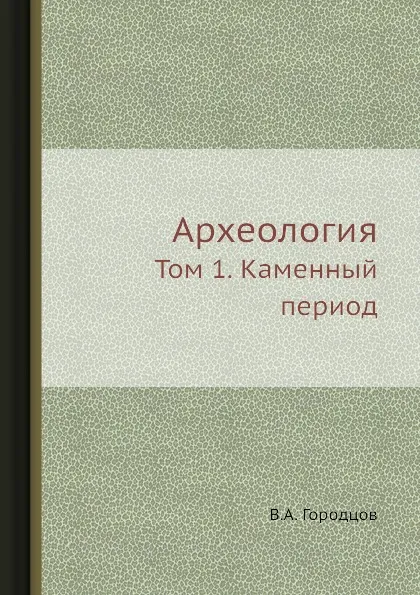 Обложка книги Археология. Том 1. Каменный период, В.А. Городцов