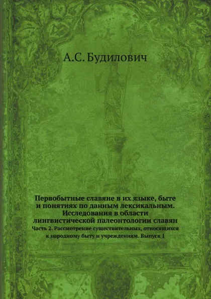 Обложка книги Первобытные славяне в их языке, быте и понятиях по данным лексикальным. Исследования в области лингвистической палеонтологии славян. Часть 2. Рассмотрение существительных, относящихся к народному быту и учреждениям. Выпуск 1, А.С. Будилович