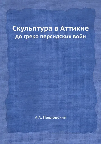 Обложка книги Скульптура в Аттикие. до греко персидских войн, А.А. Павловский