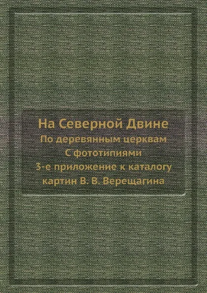 Обложка книги На Северной Двине. По деревянным церквам. С фототипиями. 3-е приложение к каталогу картин, В.В. Верещагин