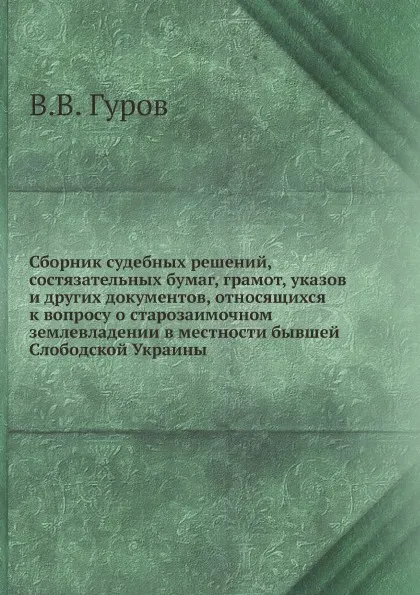 Обложка книги Сборник судебных решений, состязательных бумаг, грамот, указов и других документов, относящихся к вопросу о старозаимочном землевладении в местности бывшей Слободской Украины, В.В. Гуров