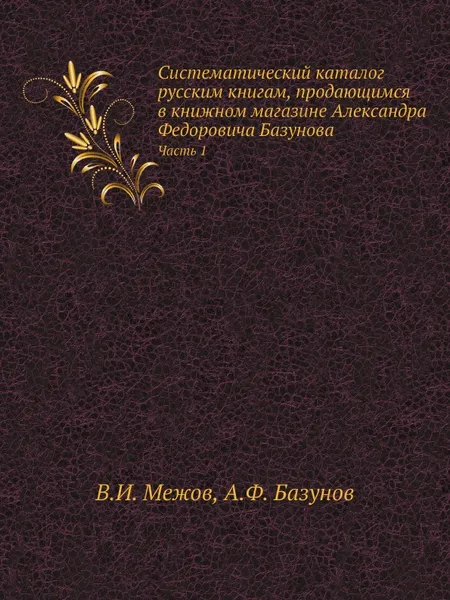 Обложка книги Систематический каталог русским книгам, продающимся в книжном магазине Александра Федоровича Базунова. Часть 1, В.И. Межов, А.Ф. Базунов