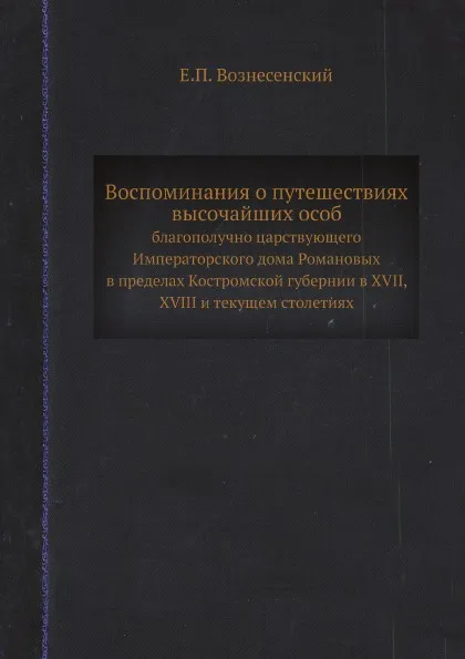 Обложка книги Воспоминания о путешествиях высочайших особ. благополучно царствующего Императорского дома Романовых в пределах Костромской губернии в XVII, XVIII и текущем столетиях, Е.П. Вознесенский