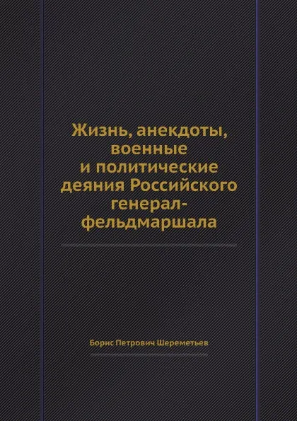 Обложка книги Жизнь, анекдоты, военные и политические деяния Российского генерал-фельдмаршала, Б.П. Шереметьев