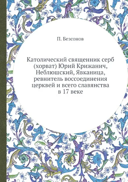 Обложка книги Католический священник серб (хорват) Юрий Крижанич, Неблюшский, Явканица, ревнитель воссоединения церквей и всего славянства в 17 веке, П. А. Безсонов