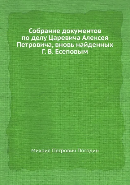 Обложка книги Собрание документов по делу Царевича Алексея Петровича, вновь найденных Г. В. Есеповым, М. П. Погодин