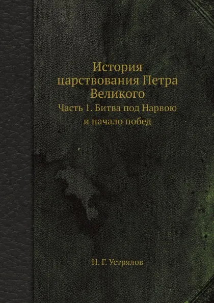 Обложка книги История царствования Петра Великого. Часть 1. Битва под Нарвою и начало побед, Н. Г. Устрялов