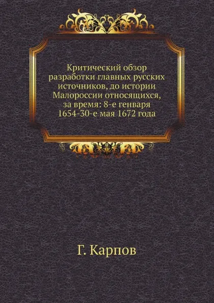 Обложка книги Критический обзор разработки главных русских источников, до истории Малороссии относящихся, за время: 8-е генваря 1654-30-е мая 1672 года, Г. Карпов