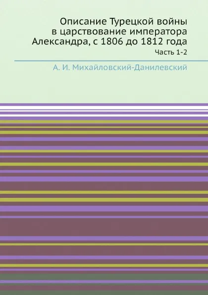 Обложка книги Описание Турецкой войны в царствование императора Александра, с 1806 до 1812 года. Часть 1-2, А. И. Михайловский-Данилевский