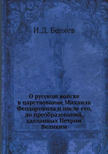 Обложка книги О русском войске в царствование Михаила Феодоровича и после его, до преобразований, сделанных Петром Великим, И. Д. Беляев