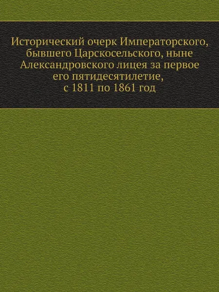 Обложка книги Исторический очерк Императорского, бывшего Царскосельского, ныне Александровского лицея за первое его пятидесятилетие, с 1811 по 1861 год, И.Я. Селезнев