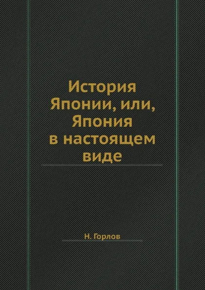 Обложка книги История Японии, или, Япония в настоящем виде, Н. Горлов