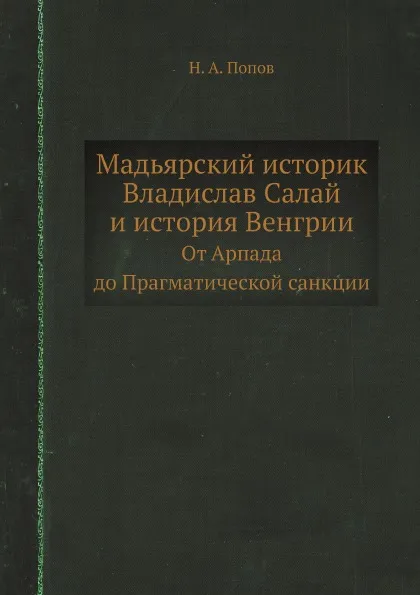 Обложка книги Мадьярский историк Владислав Салай и история Венгрии. От Арпада до Прагматической санкции, Н. А. Попов