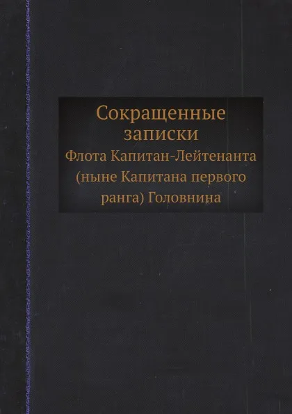 Обложка книги Сокращенные записки. Флота Капитан-Лейтенанта (ныне Капитана первого ранга) Головнина, В. М. Головнин