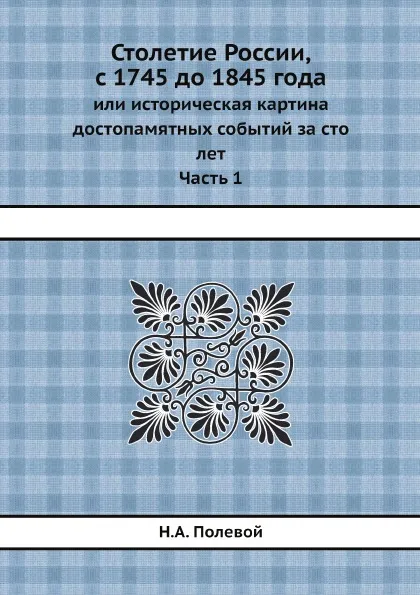 Обложка книги Столетие России, с 1745 до 1845 года. или историческая картина достопамятных событий за сто лет. Часть 1, Н.А. Полевой