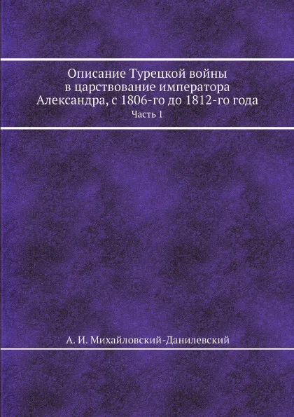 Обложка книги Описание Турецкой войны в царствование императора Александра, с 1806-го до 1812-го года. Часть 1, А. И. Михайловский-Данилевский