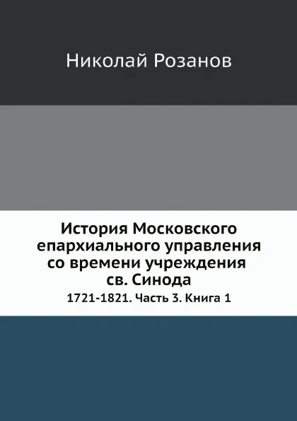 Обложка книги История Московского епархиального управления со времени учреждения св. Синода. 1721-1821. Часть 3. Книга 1, Николай Розанов