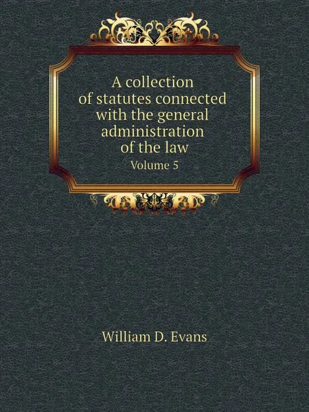 Обложка книги A collection of statutes connected with the general administration of the law. Volume 5, Th. Colpitts Granger, Anthony Hammond, William D. Evans