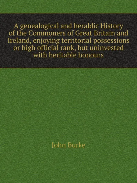 Обложка книги A genealogical and heraldic History of the Commoners of Great Britain and Ireland, enjoying territorial possessions or high official rank, but uninvested with heritable honours, John Burke