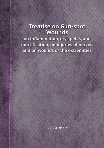 Обложка книги Treatise on Gun-shot Wounds. on inflammation, erysipelas, and mortification, on injuries of nerves, and on wounds of the extremities, G.J. Guthrie