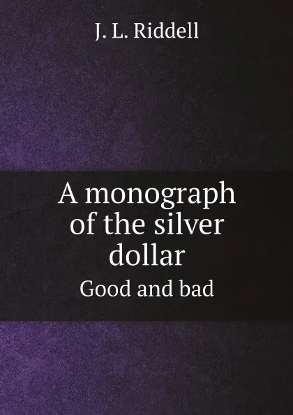 Обложка книги A monograph of the silver dollar. Good and bad, J.L. Riddell