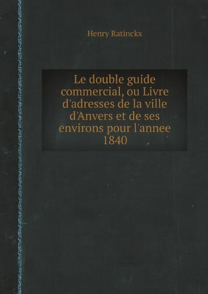 Обложка книги Le double guide commercial, ou Livre d'adresses de la ville d'Anvers et de ses environs pour l'annee 1840, Henry Ratinckx