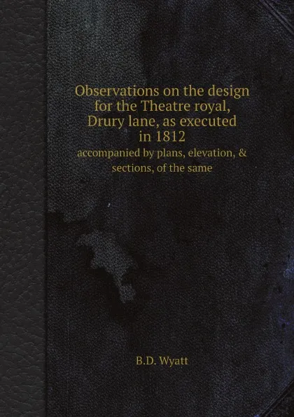 Обложка книги Observations on the design for the Theatre royal, Drury lane, as executed in 1812. accompanied by plans, elevation, & sections, of the same, B.D. Wyatt