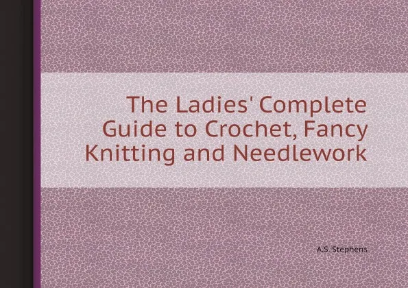 Обложка книги The Ladies' Complete Guide to Crochet, Fancy Knitting and Needlework, A.S. Stephens