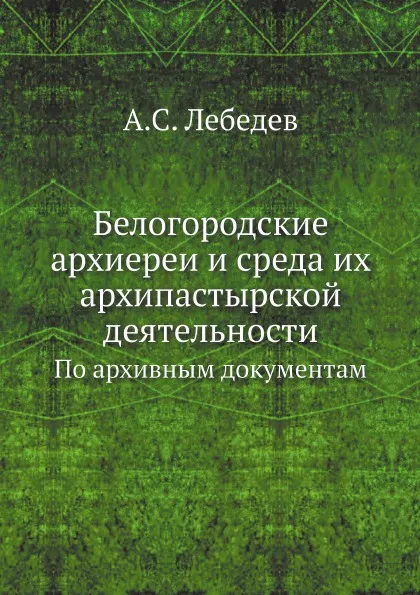 Обложка книги Белогородские архиереи и среда их архипастырской деятельности. По архивным документам, А.С. Лебедев