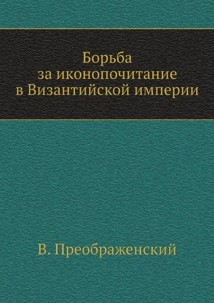 Обложка книги Борьба за иконопочитание в Византийской империи, В. Преображенский