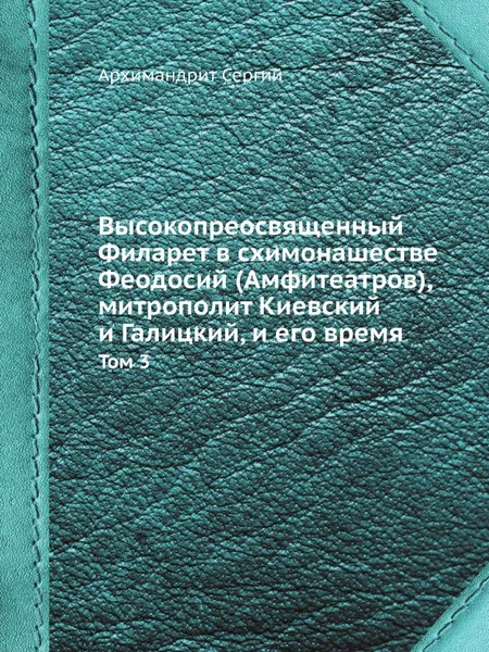 Обложка книги Высокопреосвященный Филарет в схимонашестве Феодосий (Амфитеатров), митрополит Киевский и Галицкий, и его время. Том 3, Архимандрит Сергий