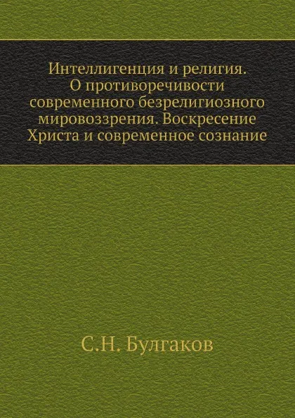 Обложка книги Интеллигенция и религия. О противоречивости современного безрелигиозного мировоззрения. Воскресение Христа и современное сознание, С.Н. Булгаков