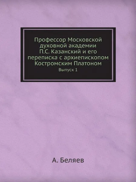 Обложка книги Профессор Московской духовной академии П.С. Казанский и его переписка с архиепископом Костромским Платоном. Выпуск 1, А. Беляев